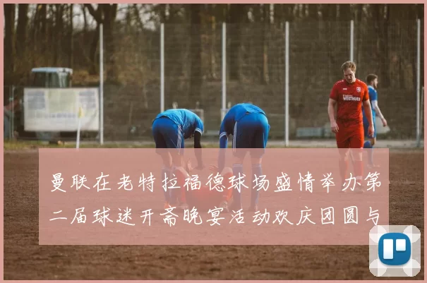 曼联在老特拉福德球场盛情举办第二届球迷开斋晚宴活动欢庆团圆与友谊