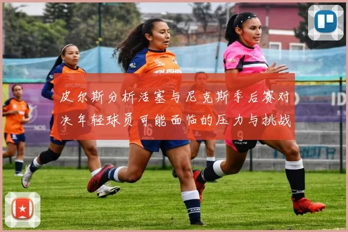 皮尔斯分析活塞与尼克斯季后赛对决年轻球员可能面临的压力与挑战