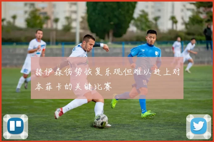 赫伊森伤势恢复乐观但难以赶上对本菲卡的关键比赛