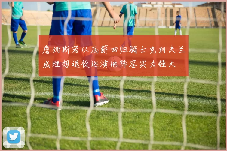 詹姆斯若以底薪回归骑士克利夫兰成理想退役巡演地阵容实力强大