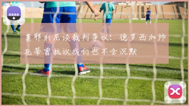 基耶利尼谈裁判争议：德罗西加帅孔蒂曾抗议我们也不会沉默