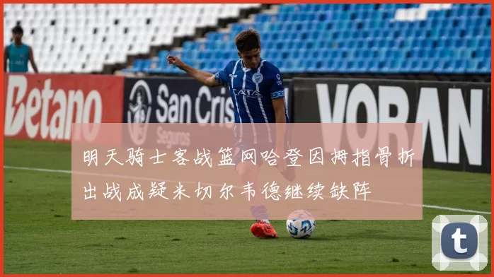 明天骑士客战篮网哈登因拇指骨折出战成疑米切尔韦德继续缺阵