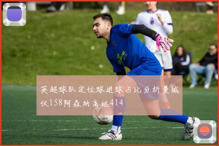 英超球队定位球进球占比分析曼城仅158阿森纳高达414