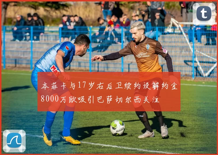 本菲卡与17岁右后卫续约设解约金8000万欧吸引巴萨切尔西关注