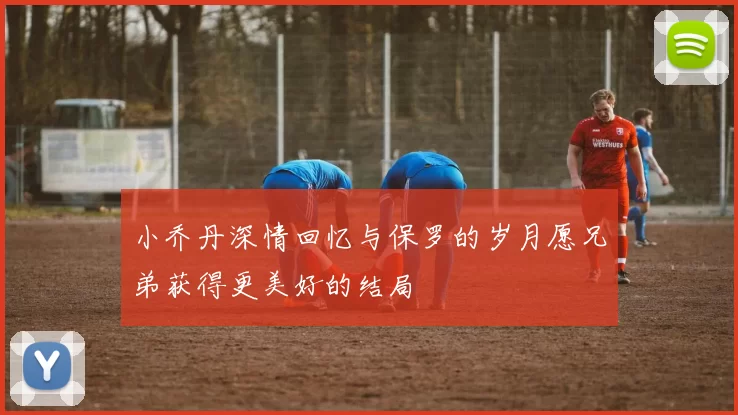 小乔丹深情回忆与保罗的岁月愿兄弟获得更美好的结局