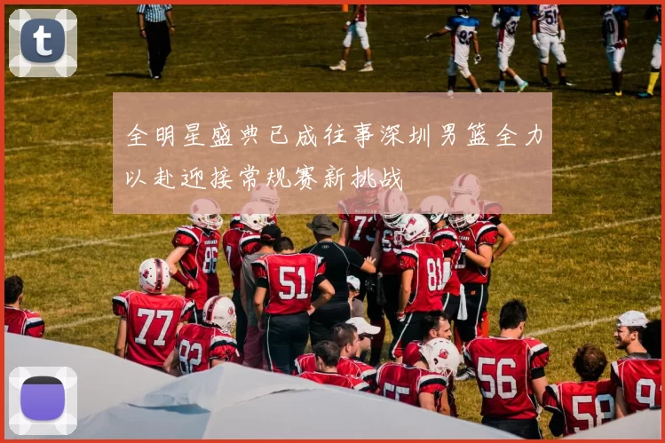 全明星盛典已成往事深圳男篮全力以赴迎接常规赛新挑战