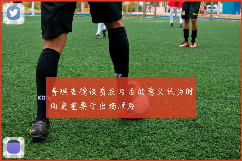 普理查德谈首发与否的意义认为时间更重要于出场顺序