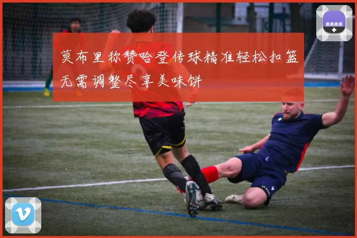 莫布里称赞哈登传球精准轻松扣篮无需调整尽享美味饼