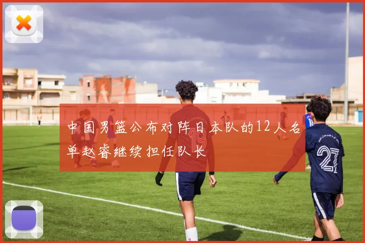 中国男篮公布对阵日本队的12人名单赵睿继续担任队长
