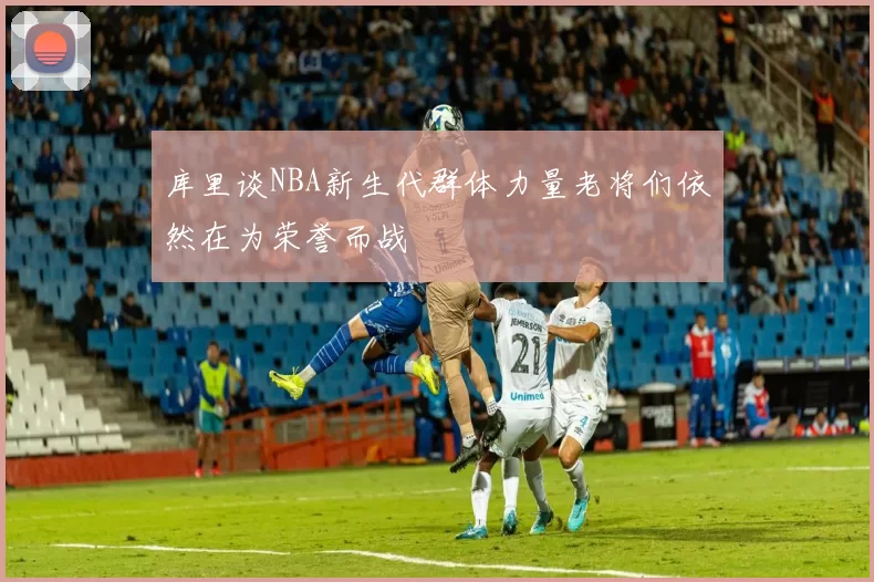库里谈NBA新生代群体力量老将们依然在为荣誉而战