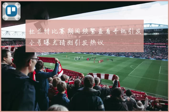 杜兰特比赛期间频繁查看手机引发小号曝光猜测引发热议