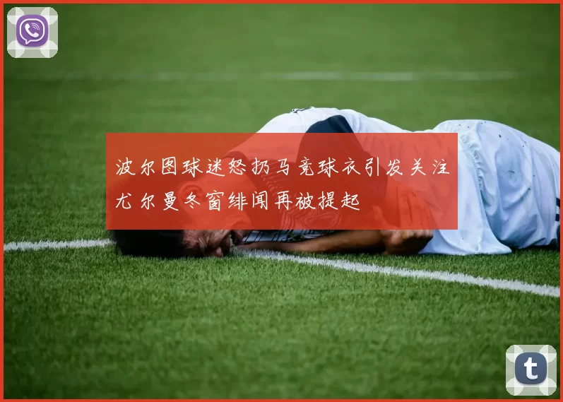 波尔图球迷怒扔马竞球衣引发关注尤尔曼冬窗绯闻再被提起