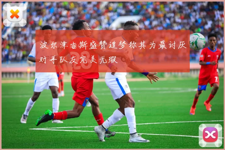 波尔津吉斯盛赞追梦称其为最讨厌对手队友完美无瑕