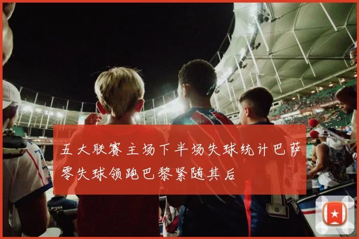 五大联赛主场下半场失球统计巴萨零失球领跑巴黎紧随其后