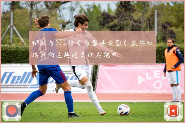 伊布与NFL传奇布雷迪合影引发热议我该向左跑还是向右跑呢