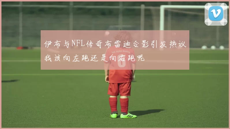 伊布与NFL传奇布雷迪合影引发热议我该向左跑还是向右跑呢