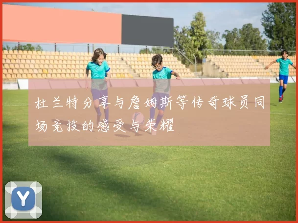 杜兰特分享与詹姆斯等传奇球员同场竞技的感受与荣耀
