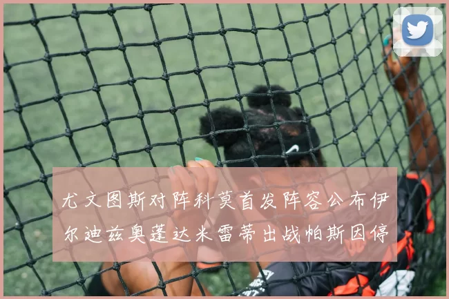 尤文图斯对阵科莫首发阵容公布伊尔迪兹奥蓬达米雷蒂出战帕斯因停赛缺席