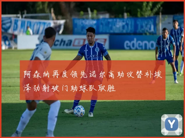阿森纳再度领先诺尔高助攻替补埃泽劲射破门助球队取胜
