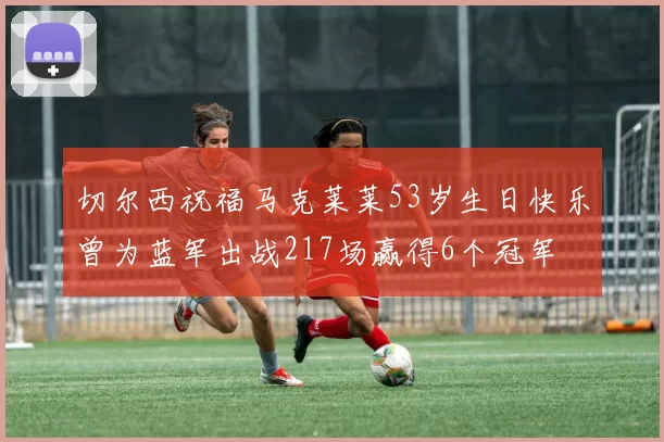 切尔西祝福马克莱莱53岁生日快乐曾为蓝军出战217场赢得6个冠军