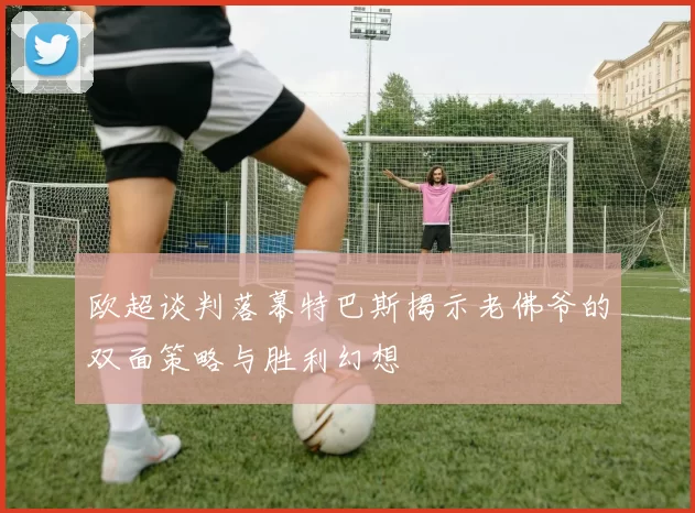 欧超谈判落幕特巴斯揭示老佛爷的双面策略与胜利幻想
