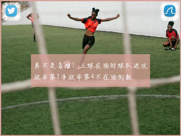 真不是毒瘤！三球在场时球队进攻效率第1净效率第4不在场倒数