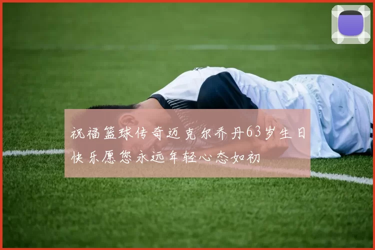 祝福篮球传奇迈克尔乔丹63岁生日快乐愿您永远年轻心态如初