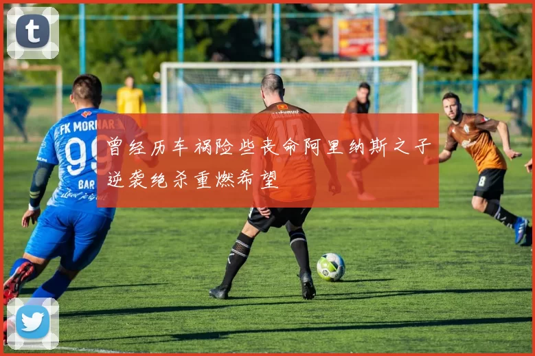 曾经历车祸险些丧命阿里纳斯之子逆袭绝杀重燃希望