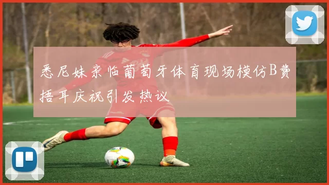 悉尼妹亲临葡萄牙体育现场模仿B费捂耳庆祝引发热议